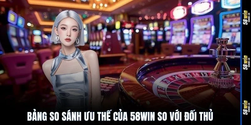 Bảng so sánh ưu thế của 58WIN so với đối thủ